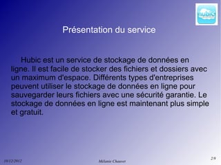 Présentation du service


       Hubic est un service de stockage de données en
    ligne. Il est facile de stocker des fichiers et dossiers avec
    un maximum d'espace. Différents types d'entreprises
    peuvent utiliser le stockage de données en ligne pour
    sauvegarder leurs fichiers avec une sécurité garantie. Le
    stockage de données en ligne est maintenant plus simple
    et gratuit.




                                                                    2/9
10/12/2012                    Mélanie Chauvet
 