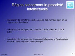 Règles concernant la propriété
                      intellectuelle

     ●   Interdiction de transférer, stocker, copier des données dont on ne
         dispose pas des droits


     ●   Interdiction de partager des contenus portant atteinte à l'ordre
         public


     ●   Interdiction de partager des données stockées sur le Service dans
         le cadre d'une communication publique




                                                                              4/9
10/12/2012                            Mélanie Chauvet
 