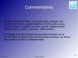 Commentaires


    Le client s'interdit d'utiliser, de stocker et/ou partager des
    contenus de nature à porter atteinte à l'ordre public ou aux
    bonnes mœurs, incitatifs à la haine raciale, négationnistes,
    révisionnistes, violents, obscènes, diffamatoires...

    Il s'engage à ne pas partager les données stockées sur le
    Service dans le cadre d'une communication publique, en dehors
    de la sphère privée ou professionnelle.




                                                                     5/9
10/12/2012                         Mélanie Chauvet
 