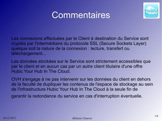 Commentaires

      Les connexions effectuées par le Client à destination du Service sont
      cryptés par l'intermédiaire du protocole SSL (Secure Sockets Layer)
      quelque soit la nature de la connexion : lecture, transfert ou
      téléchargement...
      Les données stockées sur le Service sont strictement accessibles que
      par le client et en aucun cas par un autre client titulaire d'une offre
      Hubic Your Hub In The Cloud.
      OVH s'engage à ne pas intervenir sur les données du client en dehors
      de la faculté de dupliquer les contenus de l'espace de stockage au sein
      de l'infrastructure Hubic Your Hub In The Cloud à la seule fin de
      garantir la redondance du service en cas d'interruption éventuelle.



                                                                                7/9
10/12/2012                           Mélanie Chauvet
 