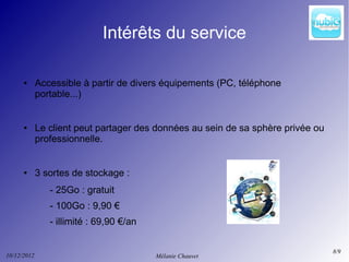 Intérêts du service

      ●      Accessible à partir de divers équipements (PC, téléphone
             portable...)


      ●      Le client peut partager des données au sein de sa sphère privée ou
             professionnelle.


      ●      3 sortes de stockage :
                - 25Go : gratuit
                - 100Go : 9,90 €
                - illimité : 69,90 €/an

                                                                                  8/9
10/12/2012                                Mélanie Chauvet
 