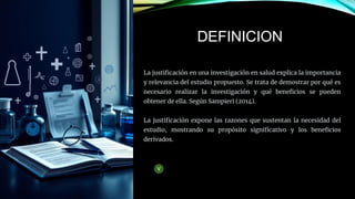 La justificación en una investigación en salud explica la importancia
y relevancia del estudio propuesto. Se trata de demostrar por qué es
necesario realizar la investigación y qué beneficios se pueden
obtener de ella. Según Sampieri (2014).
La justificación expone las razones que sustentan la necesidad del
estudio, mostrando su propósito significativo y los beneficios
derivados.
DEFINICION
 