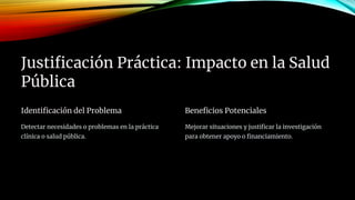 Justificación Práctica: Impacto en la Salud
Pública
Identificación del Problema
Detectar necesidades o problemas en la práctica
clínica o salud pública.
Beneficios Potenciales
Mejorar situaciones y justificar la investigación
para obtener apoyo o financiamiento.
 