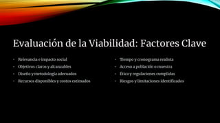 Evaluación de la Viabilidad: Factores Clave
• Relevancia e impacto social
• Objetivos claros y alcanzables
• Diseño y metodología adecuados
• Recursos disponibles y costos estimados
• Tiempo y cronograma realista
• Acceso a población o muestra
• Ética y regulaciones cumplidas
• Riesgos y limitaciones identificados
 