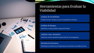 Herramientas para Evaluar la
Viabilidad
Análisis de Factibilidad
Evalúa recursos, tiempo y acceso a la población o muestra.
Análisis de Riesgos
Identifica y evalúa posibles riesgos del estudio.
Análisis Costo-Beneficio
Valora los costos y beneficios potenciales de la investigación.
Revisión de Literatura
Determina la relevancia y la importancia en relación con estudios previos.
 