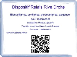 Dispositif Relais Rive Droite
Bienveillance, confiance, persévérance, exigence
pour raccrocher
Enseignante : Monique Argoualc'h
Volontaire en service civique : Aymeric Bruzzese
Educatrice : Lénaïk Guillon
www.drrivedroite.infini.fr
 