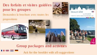 De s forfa its e t vis ite s guidé e s
pour le s groupe s
De ma nde z la brochure a ve c toute s le s
propos itions




            Group pa cka ge s a nd a ctivitie s
                   As k for the bookle t with a ll s ugge s tions
 