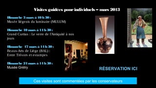 Visites guidées pour individuels – mars 2013
Dimanche 3 mars à 10 h 30 :
Mus é e lié ge ois du lumina ire (MULUM)

Dimanche 10 mars à 14 h 30 :
Gra nd Curtius : Le ve rre de l’Antiquité à nos
jours

Dimanche 17 mars à 14 h 30 :
Be a ux-Arts de Liè ge (BAL) :
Entre Tré s ors e t e s ta mpe s

Dimanche 24 mars à 14 h 30 :
Musée Grétry                                          RÉSERVATION ICI

                  Ces visites sont commentées par les conservateurs
 