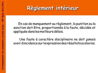 Accompagnement des enseignants recrutés locaux – PRF Mada 2011/2012


                                                                               Règlement intérieur

                                                                         En cas de manquement au règlement, la punition ou la
                                                                      sanction doit être, proportionnée à la faute, décidée et
                                                                      appliquée dans les meilleurs délais.

                                                                          Une faute à caractère disciplinaire ne doit jamais
                                                                      avoir d’incidence sur l’expression des résultats scolaires.
 