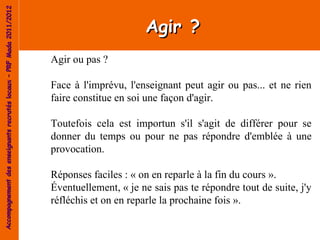 Accompagnement des enseignants recrutés locaux – PRF Mada 2011/2012


                                                                                            Agir ?
                                                                      Agir ou pas ?

                                                                      Face à l'imprévu, l'enseignant peut agir ou pas... et ne rien
                                                                      faire constitue en soi une façon d'agir.

                                                                      Toutefois cela est importun s'il s'agit de différer pour se
                                                                      donner du temps ou pour ne pas répondre d'emblée à une
                                                                      provocation.

                                                                      Réponses faciles : « on en reparle à la fin du cours ».
                                                                      Éventuellement, « je ne sais pas te répondre tout de suite, j'y
                                                                      réfléchis et on en reparle la prochaine fois ».
 
