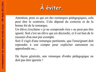 Accompagnement des enseignants recrutés locaux – PRF Mada 2011/2012


                                                                                          À éviter.
                                                                      Attention, pour ce qui est des remarques pédagogiques, cela
                                                                      peut être le contraire. Cela dépend du contexte et de la
                                                                      bonne foi de la remarque.
                                                                      Un élève s'exclame « je ne comprends rien » ne peut pas être
                                                                      ignoré. Soit c'est un élève qui est décroché, et il est bon de le
                                                                      rassurer d'un mot par exemple.
                                                                      Soit il s'agit d'une remarque pertinente, que l'enseignant doit
                                                                      reprendre à son compte pour expliciter autrement ou
                                                                      approfondir ou...

                                                                      De façon générale, une remarque d'ordre pédagogique ne
                                                                      doit pas être ignorée !
 