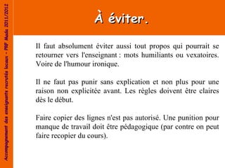 Accompagnement des enseignants recrutés locaux – PRF Mada 2011/2012


                                                                                         À éviter.

                                                                      Il faut absolument éviter aussi tout propos qui pourrait se
                                                                      retourner vers l'enseignant : mots humiliants ou vexatoires.
                                                                      Voire de l'humour ironique.

                                                                      Il ne faut pas punir sans explication et non plus pour une
                                                                      raison non explicitée avant. Les règles doivent être claires
                                                                      dès le début.

                                                                      Faire copier des lignes n'est pas autorisé. Une punition pour
                                                                      manque de travail doit être pédagogique (par contre on peut
                                                                      faire recopier du cours).
 