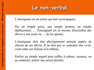 Accompagnement des enseignants recrutés locaux – PRF Mada 2011/2012


                                                                                   Le non-verbal.

                                                                      L'enseignant est un acteur qui doit accompagner.

                                                                      Par un simple geste, une simple posture, un simple
                                                                      déplacement, … l'enseignant est en mesure d'accrocher des
                                                                      élèves à son cours ou … de les ignorer.

                                                                      L'enseignant doit être physiquement présent auprès de
                                                                      chacun de ses élèves. Il ne doit pas se contenter des va-et-
                                                                      vient entre son bureau et le tableau.

                                                                      Parfois un simple regard peut suffire à calmer, rassurer, ou
                                                                      au contraire, arrêter une action décalée.
 
