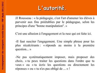 Accompagnement des enseignants recrutés locaux – PRF Mada 2011/2012


                                                                                        L'autorité.
                                                                      JJ Rousseau : « la pédagogie, c'est l'art d'amener les élèves à
                                                                      parvenir aux fins préétablies par le pédagogue, selon les
                                                                      principes d'une ''bonne manipulation''. »

                                                                      C'est une allusion à l'engagement et la ruse qui est faite ici.

                                                                      -Il faut susciter l'engagement. Une simple phrase pour les
                                                                      plus récalcitrants : « réponds au moins à la première
                                                                      question... »

                                                                      -Ne pas systématiquement imposer, mais proposer des
                                                                      choix. « tu peux traiter les questions dans l'ordre que tu
                                                                      veux » ou « tu écris les questions ou directement les
                                                                      réponses » ou « tu n'es pas obligé de ... » !
 