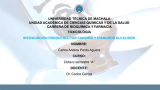 UNIVERSIDAD TÉCNICA DE MACHALA
UNIDAD ACADÉMICA DE CIENCIAS QUÍMICAS Y DE LA SALUD
CARRERA DE BIOQUÍMICA Y FARMACIA
TOXICOLOGÍA
INTOXICACIÓN PRODUCIDA POR CIANURO Y CIANUROS ALCALINOS
NOMBRE:
Carlos Andres Pardo Aguirre
CURSO:
Octavo semestre “A”
DOCENTE:
Dr. Carlos García
 