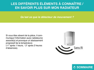 Les différents éléments à connaître /
en savoir plus sur mon radiateur
R sommaire
Qu’est ce que le détecteur de mouvement ?
Si vous êtes absent de la pièce, il com-
munique l’information au(x) radiateur(s)
associé(s) et provoque un abaissement
progressif de la température
(-1° après 1 heure, - 2° après 2 heures
d’absences).
 