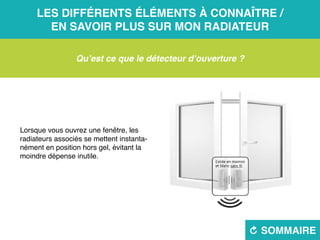 Les différents éléments à connaître /
en savoir plus sur mon radiateur
R sommaire
Qu’est ce que le détecteur d’ouverture ?
Lorsque vous ouvrez une fenêtre, les
radiateurs associés se mettent instanta-
nément en position hors gel, évitant la
moindre dépense inutile.
 
