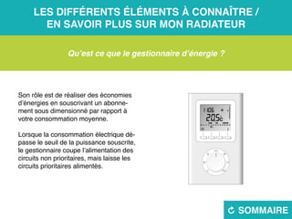 Les différents éléments à connaître /
en savoir plus sur mon radiateur
R sommaire
Qu’est ce que le gestionnaire d’énergie ?
Son rôle est de réaliser des économies
d’énergies en souscrivant un abonne-
ment sous dimensionné par rapport à
votre consommation moyenne.
Lorsque la consommation électrique dé-
passe le seuil de la puissance souscrite,
le gestionnaire coupe l’alimentation des
circuits non prioritaires, mais laisse les
circuits prioritaires alimentés.
 