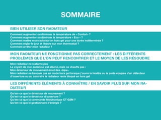 Sommaire
Bien utiliser son radiateur
Comment augmenter ou diminuer la température de « Confort» ?
Comment augmenter ou diminuer la température « Eco » ?
Comment mettre mon radiateur en hors gel pour une durée indéterminée ?
Comment régler le jour et l’heure sur mon thermostat ?
Comment arrêter mon radiateur ?
Mon radiateur ne fonctionne pas correctement : les différents
problèmes que l’on peut rencontrer et le moyen de les résoudre
Mon radiateur ne s’allume pas
Le voyant de mon radiateur est allumé, mais ne chauffe pas :
Mon détecteur de mouvement émet des «bips».
Mon radiateur ne bascule pas en mode hors gel lorsque j’ouvre la fenêtre ou la porte équipée d’un détecteur
d’ouverture ou au contraire le radiateur reste bloqué en hors gel
Les différents éléments à connaître / en savoir plus sur mon ra-
diateur
Qu’est-ce que le détecteur de mouvement ?
Qu’est-ce que le détecteur d’ouverture ?
Qu’est-ce que la commande téléphonique CT GSM ?
Qu’est-ce que le gestionnaire d’énergie ?
 