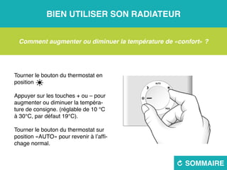 Bien utiliser son radiateur
R sommaire
Comment augmenter ou diminuer la température de «confort» ?
Tourner le bouton du thermostat en
position 
Appuyer sur les touches + ou – pour
augmenter ou diminuer la tempéra-
ture de consigne. (réglable de 10 °C
à 30°C, par défaut 19°C).
Tourner le bouton du thermostat sur
position «AUTO» pour revenir à l’affi-
chage normal.
 
