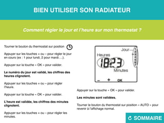 Bien utiliser son radiateur
R sommaire
Comment régler le jour et l’heure sur mon thermostat ?
Tourner le bouton du thermostat sur position 
Appuyer sur les touches + ou – pour régler le jour
en cours (ex : 1 pour lundi, 2 pour mardi….).
Appuyer sur la touche « OK » pour valider.
Le numéro du jour est validé, les chiffres des
heures clignotent.
Appuyer sur les touches + ou – pour régler
l’heure.
Appuyer sur la touche « OK » pour valider.
L’heure est validée, les chiffres des minutes
clignotent.
Appuyer sur les touches + ou – pour régler les
minutes.
Appuyer sur la touche « OK » pour valider.
Les minutes sont validées.
Tourner le bouton du thermostat sur position « AUTO » pour
revenir à l’affichage normal.
 