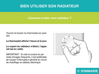 Bien utiliser son radiateur
R sommaire
Comment arrêter mon radiateur ?
Tourner le bouton du thermostat sur posi-
tion
Le thermostat affiche l’heure et le jour.
Le voyant du radiateur s’éteint, l’appa-
reil est en veille.
IMPORTANT : En été et surtout en pé-
riode d’orages fréquents, il est préférable
de couper l’interrupteur général du circuit
de chauffage au tableau électrique.
 