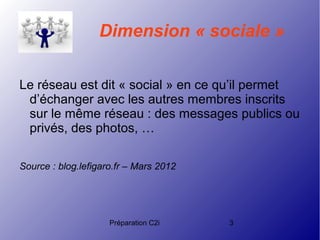 Préparation C2i 3
Dimension « sociale »
Le réseau est dit « social » en ce qu’il permet
d’échanger avec les autres membres inscrits
sur le même réseau : des messages publics ou
privés, des photos, …
Source : blog.lefigaro.fr – Mars 2012
 