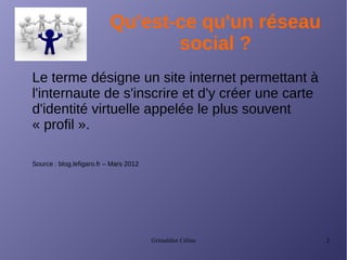 Grimaldier Céline 2
Qu'est-ce qu'un réseau
social ?
Le terme désigne un site internet permettant à
l'internaute de s'inscrire et d'y créer une carte
d'identité virtuelle appelée le plus souvent
« profil ».
Source : blog.lefigaro.fr – Mars 2012
 