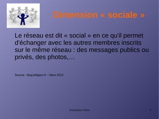Grimaldier Céline 3
Dimension « sociale »
Le réseau est dit « social » en ce qu'il permet
d'échanger avec les autres membres inscrits
sur le même réseau : des messages publics ou
privés, des photos,…
Source : blog.lefigaro.fr – Mars 2012
 