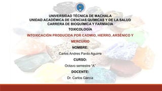 UNIVERSIDAD TÉCNICA DE MACHALA
UNIDAD ACADÉMICA DE CIENCIAS QUÍMICAS Y DE LA SALUD
CARRERA DE BIOQUÍMICA Y FARMACIA
TOXICOLOGÍA
INTOXICACIÓN PRODUCIDA POR CADMIO, HIERRO, ARSÉNICO Y
MERCURIO
NOMBRE:
Carlos Andres Pardo Aguirre
CURSO:
Octavo semestre “A”
DOCENTE:
Dr. Carlos García
 