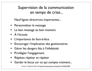 Supervision de la communication
             en temps de crise...
    Neuf lignes directrices importantes...
•   Personnaliser le message
•   Le bon message au bon moment
•   À l’écoute
•   L’importance du face-à-face
•   Encourager l’implication des gestionnaires
•   Gérer les dangers liés à l’infobésité
•   Privilégier l’engagement
•   Répéter, répéter et répéter
•   Garder le focus sur ce qui compte vraiment...
         Source: Traduction libre de http://www.youtube.com/watch?v=tz7C8pTS0FE
 