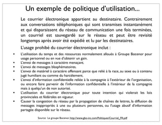 Un exemple de politique d’utilisation...
    Le courrier électronique appartient au destinataire. Contrairement
    aux conversations téléphoniques qui sont transmises instantanément
    et qui disparaissent du réseau de communication une fois terminées,
    un courriel est sauvegardé sur le réseau et peut être revisité
    longtemps après avoir été expédié et lu par les destinataires.
    L’usage prohibé du courrier électronique inclut :
•   L’utilisation du temps et des ressources normalement alloués à Groupe Bocenor pour
    usage personnel ou en vue d’obtenir un gain.
•   L’envoi de messages à caractère menaçant.
•   L’envoi de messages blasphématoires.
•   L’envoi de matériel à caractère offensant parce que relié à la race, au sexe ou à contenu
    jugé humiliant ou comme du harcèlement.
•   L’envoi d’information conﬁdentielle reliée à la compagnie à l’extérieur de l’organisation,
    ou encore faire parvenir de l’information conﬁdentielle à l’intérieur de la compagnie
    mais à quelqu’un de non autorisé.
•   L’utilisation du courrier électronique pour toute intention qui violerait les lois
    provinciales et fédérales en vigueur.
•   Causer la congestion du réseau par la propagation de chaînes de lettres, la diffusion de
    messages inappropriés à une ou plusieurs personnes, ou l’usage abusif d’information
    partagée disponible sur le réseau.

               Source: Le groupe Bocenor, http://www.gbo-inc.com/Politiques/Courriel_FR.pdf
 