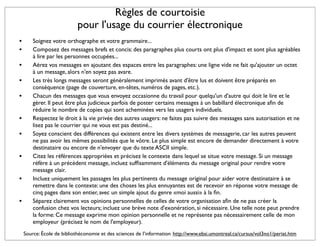 Règles de courtoisie
                           pour l'usage du courrier électronique
•       Soignez votre orthographe et votre grammaire...
•       Composez des messages brefs et concis: des paragraphes plus courts ont plus d'impact et sont plus agréables
        à lire par les personnes occupées...
•       Aérez vos messages en ajoutant des espaces entre les paragraphes: une ligne vide ne fait qu'ajouter un octet
        à un message, alors n'en soyez pas avare.
•       Les très longs messages seront généralement imprimés avant d'être lus et doivent être préparés en
        conséquence (page de couverture, en-têtes, numéros de pages, etc.).
•       Chacun des messages que vous envoyez occasionne du travail pour quelqu'un d'autre qui doit le lire et le
        gérer. Il peut être plus judicieux parfois de poster certains messages à un babillard électronique aﬁn de
        réduire le nombre de copies qui sont acheminées vers les usagers individuels.
•       Respectez le droit à la vie privée des autres usagers: ne faites pas suivre des messages sans autorisation et ne
        lisez pas le courrier qui ne vous est pas destiné...
•       Soyez conscient des différences qui existent entre les divers systèmes de messagerie, car les autres peuvent
        ne pas avoir les mêmes possibilités que le vôtre. Le plus simple est encore de demander directement à votre
        destinataire ou encore de n'envoyer que du texte ASCII simple.
•       Citez les références appropriées et précisez le contexte dans lequel se situe votre message. Si un message
        réfère à un précédent message, incluez sufﬁsamment d'éléments du message original pour rendre votre
        message clair.
•       Incluez uniquement les passages les plus pertinents du message original pour aider votre destinataire à se
        remettre dans le contexte: une des choses les plus ennuyantes est de recevoir en réponse votre message de
        cinq pages dans son entier, avec un simple ajout du genre «moi aussi» à la ﬁn.
•       Séparez clairement vos opinions personnelles de celles de votre organisation aﬁn de ne pas créer la
        confusion chez vos lecteurs; incluez une brève note d'exonération, si nécessaire. Une telle note peut prendre
        la forme: Ce message exprime mon opinion personnelle et ne représente pas nécessairement celle de mon
        employeur (précisez le nom de l'employeur).
    Source: École de bibliothéconomie et des sciences de l’information http://www.ebsi.umontreal.ca/cursus/vol3no1/periat.htm
 