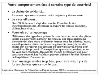 Votre comportement face à certains type de courriels!
      •     La chaine de solidarité...
            Rarement... que très rarement... voire ne jamais y donner suite!
      •     Le virus effrayant…
            Dans 99 % des cas, il s’agit d’un canular. Consultez le site
            www.hoaxbuster.com . Il recense la plupart des «hoax» (canulars),
            chaînes, faux virus…
      •     Pourriels et hameçonnage
            Méﬁez-vous des hyperliens présentés dans des courriels et des pièces
            jointes qui pourraient contenir des virus ou des espiologiciels qui
            s’introduiront dans votre ordinateur lorsque vous les ouvrirez. Aussi,
            les polluposteurs misent sur les renseignements renvoyés par des
            images aﬁn de repérer des adresses de courriel actives. Même si un
            courriel semble provenir d’un expéditeur que vous connaissez et en
            qui vous avez conﬁance, déployez les mêmes précautions que pour
            tout autre courriel. Les fraudeurs peuvent aisément falsiﬁer l’identité
            de l’expéditeur d’un courriel.
      •     Si un message semble trop beau pour être vrai, il y a de
            fortes chances que ce soit le cas...
Inspirations : Document de Philippe Sauvan-Magnet, Ingénieur ESIEE et http://www.microsoft.com/canada/fr/proteger/protegez-
                        vous/pourriels-et-tentatives-de-hameconnage/article.aspx?article=quoi-faire-à-propos-des-courriels-douteux
 