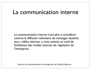La communication interne


La communication interne n’est plus à considérer
comme la diffusion volontaire de messages destinés
aux « cibles internes », mais comme un outil de
facilitation des modes internes de régulation de
l’entreprise.



  Source: «La communication en entreprise», de Claude Duterme
 