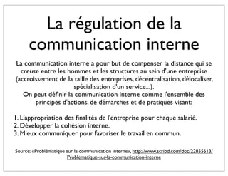 La régulation de la
      communication interne
La communication interne a pour but de compenser la distance qui se
  creuse entre les hommes et les structures au sein d'une entreprise
(accroissement de la taille des entreprises, décentralisation, délocaliser,
                     spécialisation d'un service...).
   On peut déﬁnir la communication interne comme l'ensemble des
       principes d'actions, de démarches et de pratiques visant:

1. L'appropriation des ﬁnalités de l'entreprise pour chaque salarié.
2. Développer la cohésion interne.
3. Mieux communiquer pour favoriser le travail en commun.

Source: «Problématique sur la communication interne», http://www.scribd.com/doc/22855613/
                       Problematique-sur-la-communication-interne
 