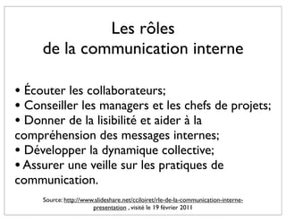 Les rôles
     de la communication interne

• Écouter les collaborateurs;
• Conseiller les managers et les chefs de projets;
• Donner de la lisibilité et aider à la
compréhension des messages internes;
• Développer la dynamique collective;
• Assurer une veille sur les pratiques de
communication.
     Source: http://www.slideshare.net/cciloiret/rle-de-la-communication-interne-
                       presentation , visité le 19 février 2011
 