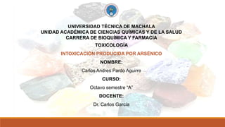 UNIVERSIDAD TÉCNICA DE MACHALA
UNIDAD ACADÉMICA DE CIENCIAS QUÍMICAS Y DE LA SALUD
CARRERA DE BIOQUÍMICA Y FARMACIA
TOXICOLOGÍA
INTOXICACIÓN PRODUCIDA POR ARSÉNICO
NOMBRE:
Carlos Andres Pardo Aguirre
CURSO:
Octavo semestre “A”
DOCENTE:
Dr. Carlos García
 