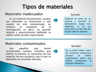 Tipos de materiales 
Materiales inadecuados 
Es un material inconducente, aunque 
sea suficiente su colectación y aún 
cuando no esté contaminado, no 
conduce al propósito de la 
investigación, es decir, no guardar 
relación y procesalmente hablando se 
califica como prueba impertinente. 
Materiales contaminados 
Ejemplo: 
Colectar el arma de la 
víctima y enviarla al 
laboratorio, luego nos 
reportan, si es un 
arma pero no fue ella de 
la que salió el disparo. 
Ejemplo: 
Son aquellos que tienen 
incorporados cuerpos extraños que 
afectan la esencia, la naturaleza de ese 
material, de esa sustancia, por lo que se 
obtendría un resultado alterado. 
No se debe hablar sobre 
las muestras sanguíneas 
porque al hablar 
expulsamos saliva que 
podría contaminar la 
muestra hemática. 
 