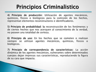 Principios Criminalistico 
4) Principio de producción: Utilización de agentes mecánicos, 
químicos, físicos o biológicos para la comisión de los hechos, 
representan elementos reconstructores e identificadores. 
5) Principio de probabilidad: la reconstrucción de los fenómenos y 
de ciertos hechos que nos acerquen al conocimiento de la verdad, 
no poseen una totalidad de certeza. 
6) Principio de uso: En los hechos que se cometen o realizan 
siempre se utilizan agentes mecánicos, químicos, físicos o 
biológicos. 
7) Principio de correspondencia de características: La acción 
dinámica de los agentes mecánicos, vulnerantes sobre determinados 
cuerpos dejan impresas sus características, reproduciendo la figura 
de su cara que impacta. 
