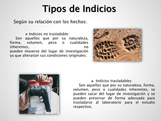 Tipos de Indicios 
Según su relación con los hechos: 
Indicios no trasladable: 
Son aquellos que por su naturaleza, 
forma, volumen, peso o cualidades 
inherentes, no 
pueden moverse del lugar de investigación 
ya que alterarían sus condiciones originales. 
Indicios trasladables: 
Son aquellos que por su naturaleza, forma, 
volumen, peso o cualidades inherentes, se 
pueden sacar del lugar de investigación y se 
pueden preservar de forma adecuada para 
trasladarse al laboratorio para el estudio 
respectivo. 
 