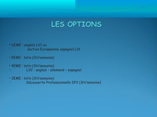 • 6EME : anglais LV1 ou
          section Européenne espagnol LV1

• 5EME : latin (2H/semaine)

• 4EME : latin (3H/semaine)
          LV2 : anglais – allemand – espagnol

• 3EME : latin (3H/semaine)
          Découverte Professionnelle DP3 (3H/semaine)
 