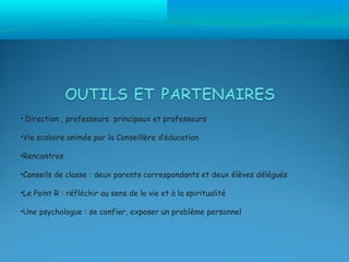 • Direction , professeurs principaux et professeurs

•Vie scolaire animée par la Conseillère d’éducation

•Rencontres

•Conseils de classe : deux parents correspondants et deux élèves délégués

•Le Point R : réfléchir au sens de la vie et à la spiritualité

•Une psychologue : se confier, exposer un problème personnel
 