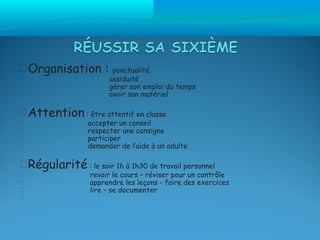 Organisation :          ponctualité
                       assiduité
                       gérer son emploi du temps
                       avoir son matériel

Attention : être attentif en classe
                 accepter un conseil
                 respecter une consigne
                 participer
                 demander de l’aide à un adulte

Régularité : le soir 1h à 1h30 de travail personnel
                 revoir le cours – réviser pour un contrôle
                 apprendre les leçons - faire des exercices
                 lire – se documenter

 