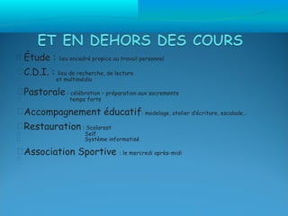  Étude :    lieu encadré propice au travail personnel

C.D.I. :   lieu de recherche, de lecture
           et multimédia

Pastorale : célébration – préparation aux sacrements
                temps forts

Accompagnement éducatif: modelage, atelier d’écriture, escalade…
Restauration : Scolarest
                      Self
                      Système informatisé

Association Sportive               : le mercredi après-midi

 