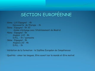 6ème : LV1 Espagnol : 4h
     Découverte de l’Europe : 1h
5ème : Espagnol : 5h 30
      Année d’échange avec l’établissement de Madrid
4ème : Espagnol : 5h
     Anglais LV2 : 4h
     D.N.L. : 1h / quinzaine
3ème : Espagnol : 3h
     Anglais LV2 : 4h
     D.N.L. : 1h

Validation de la formation : le Diplôme Européen de Compétences

Qualités : aimer les langues, être ouvert sur le monde et être motivé
 
