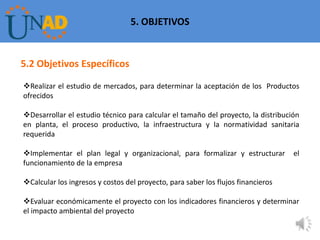 5. OBJETIVOS


5.2 Objetivos Específicos

Realizar el estudio de mercados, para determinar la aceptación de los Productos
ofrecidos

Desarrollar el estudio técnico para calcular el tamaño del proyecto, la distribución
en planta, el proceso productivo, la infraestructura y la normatividad sanitaria
requerida

Implementar el plan legal y organizacional, para formalizar y estructurar         el
funcionamiento de la empresa

Calcular los ingresos y costos del proyecto, para saber los flujos financieros

Evaluar económicamente el proyecto con los indicadores financieros y determinar
el impacto ambiental del proyecto

                                                                                    7
 