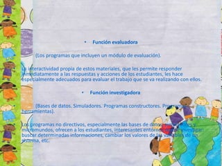 • Función evaluadora
• (Los programas que incluyen un módulo de evaluación).
• La interactividad propia de estos materiales, que les permite responder
inmediatamente a las respuestas y acciones de los estudiantes, les hace
especialmente adecuados para evaluar el trabajo que se va realizando con ellos.
• Función investigadora
• (Bases de datos. Simuladores. Programas constructores. Programas
herramientas).
• Los programas no directivos, especialmente las bases de datos, simuladores y
micromundos, ofrecen a los estudiantes, interesantes entornos donde investigar:
buscar determinadas informaciones, cambiar los valores de las variables de un
sistema, etc.
 
