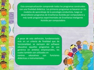 Esta conceptualización comprende todos los programas construidos
con una finalidad didáctica. Los primeros programas se basaron en los
modelos de aprendizaje de la psicología conductista, luego se
desarrollaron programas de Enseñanza Asistida por computadora y
más tarde programas experimentales de Enseñanza Inteligente
Asistida por computadora
A pesar de esta definición, fundamentada
más en un criterio de finalidad que de
funcionalidad, se excluyen del software
educativo aquellos programas de uso
genérico en ámbitos empresariales, los
cuales también son utilizados en
centros educativos con funciones
didácticas o instrumentales.
 