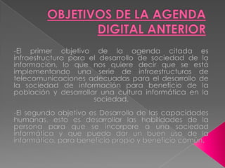 OBJETIVOS DE LA AGENDA DIGITAL ANTERIOR-El primer objetivo de la agenda citada es infraestructura para el desarrollo de sociedad de la información, lo que nos quiere decir que se está implementando una serie de infraestructuras de telecomunicaciones adecuadas para el desarrollo de la sociedad de información para beneficio de la población y desarrollar una cultura informática en la sociedad.-El segundo objetivo es Desarrollo de las capacidades humanas, esto es desarrollar las habilidades de la persona para que se incorpore a una sociedad informática y que pueda dar un buen uso de la informática, para beneficio propio y beneficio común.